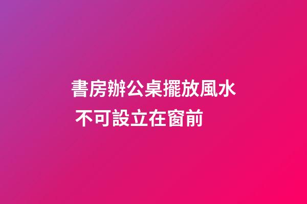 書房辦公桌擺放風水 不可設立在窗前